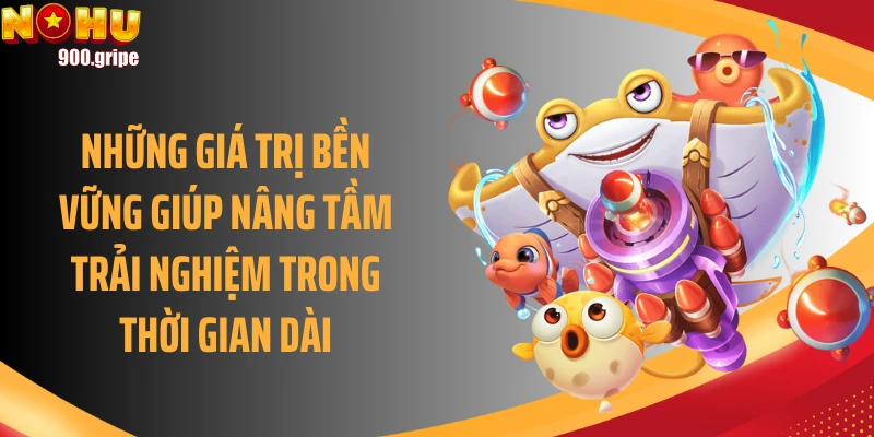 Những giá trị bền vững giúp nâng tầm trải nghiệm trong thời gian dài